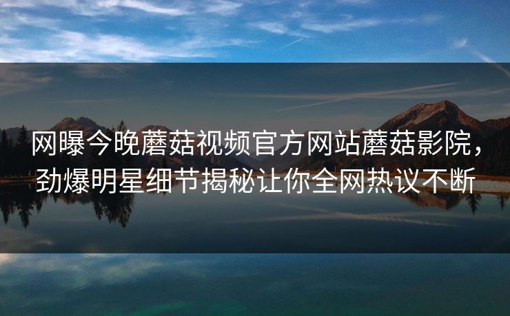 网曝今晚蘑菇视频官方网站蘑菇影院，劲爆明星细节揭秘让你全网热议不断