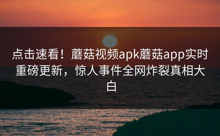 点击速看！蘑菇视频apk蘑菇app实时重磅更新，惊人事件全网炸裂真相大白