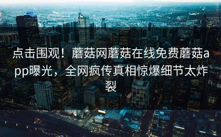 点击围观！蘑菇网蘑菇在线免费蘑菇app曝光，全网疯传真相惊爆细节太炸裂