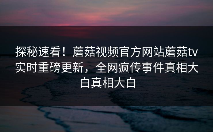 探秘速看！蘑菇视频官方网站蘑菇tv实时重磅更新，全网疯传事件真相大白真相大白
