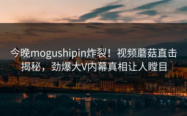 今晚mogushipin炸裂！视频蘑菇直击揭秘，劲爆大V内幕真相让人瞠目