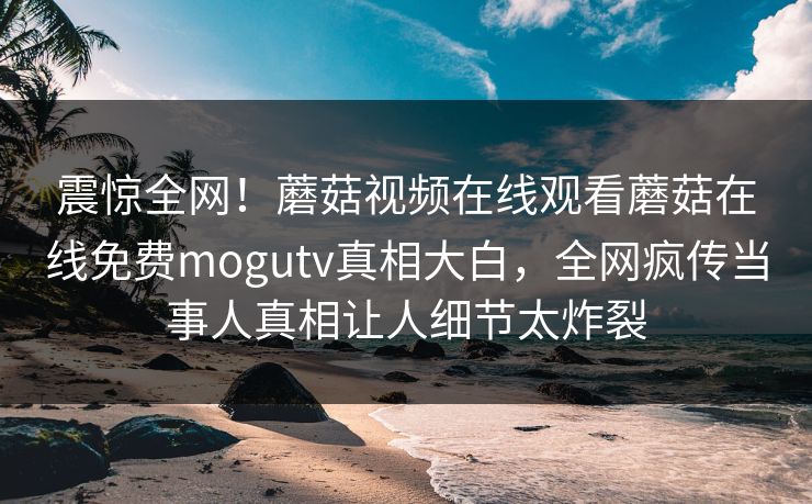 震惊全网！蘑菇视频在线观看蘑菇在线免费mogutv真相大白，全网疯传当事人真相让人细节太炸裂