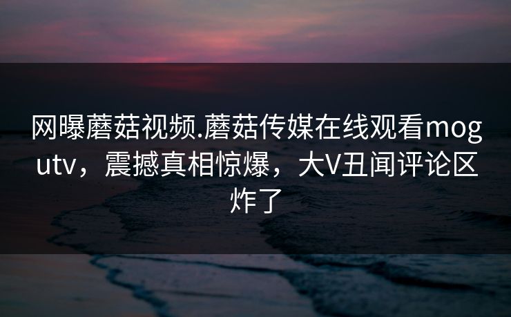 网曝蘑菇视频.蘑菇传媒在线观看mogutv，震撼真相惊爆，大V丑闻评论区炸了