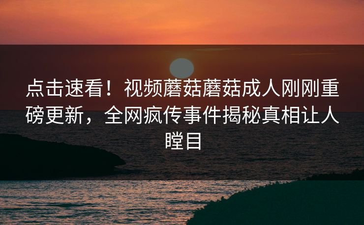 点击速看！视频蘑菇蘑菇成人刚刚重磅更新，全网疯传事件揭秘真相让人瞠目