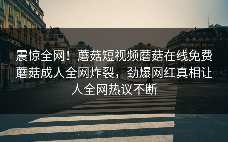 震惊全网！蘑菇短视频蘑菇在线免费蘑菇成人全网炸裂，劲爆网红真相让人全网热议不断