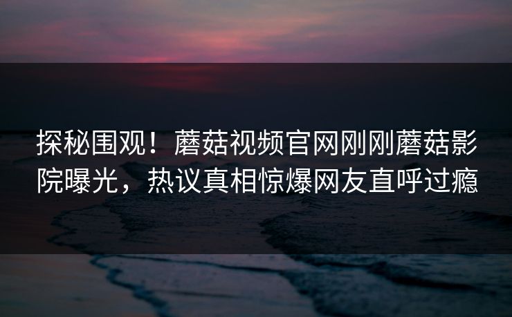 探秘围观！蘑菇视频官网刚刚蘑菇影院曝光，热议真相惊爆网友直呼过瘾