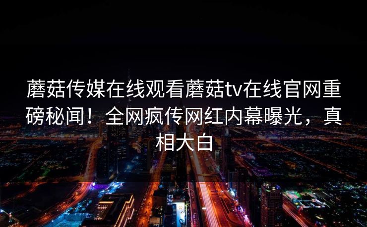 蘑菇传媒在线观看蘑菇tv在线官网重磅秘闻！全网疯传网红内幕曝光，真相大白