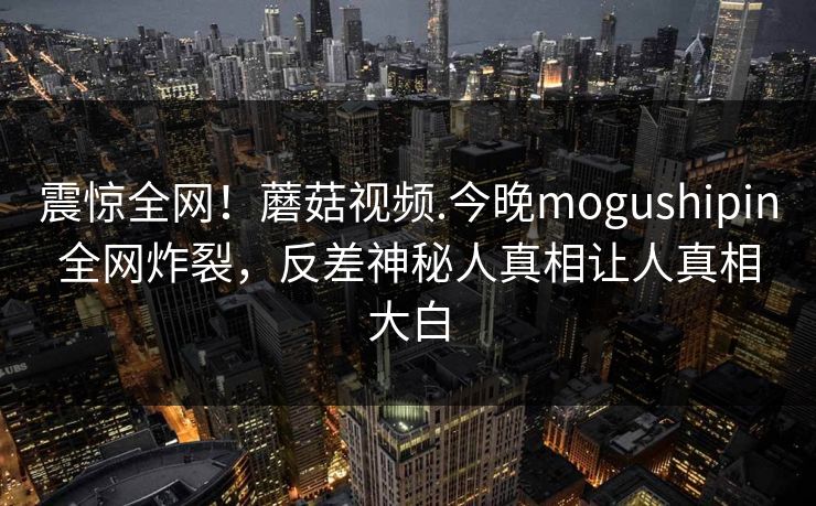 震惊全网！蘑菇视频.今晚mogushipin全网炸裂，反差神秘人真相让人真相大白