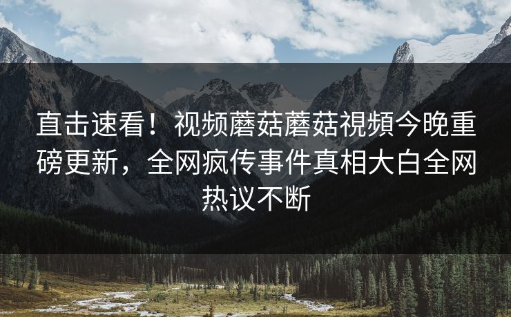 直击速看！视频蘑菇蘑菇視頻今晚重磅更新，全网疯传事件真相大白全网热议不断