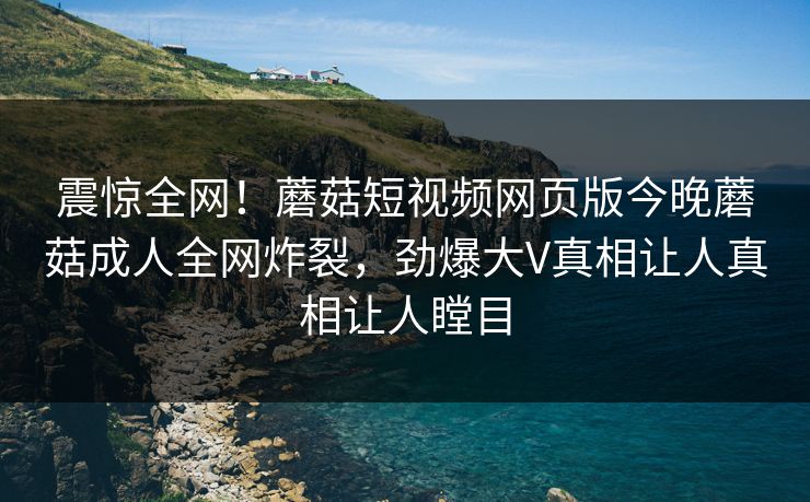 震惊全网！蘑菇短视频网页版今晚蘑菇成人全网炸裂，劲爆大V真相让人真相让人瞠目