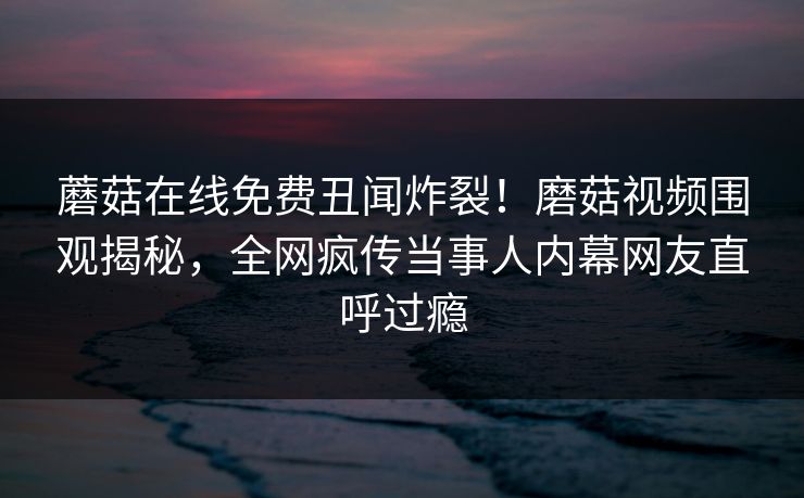蘑菇在线免费丑闻炸裂！磨菇视频围观揭秘，全网疯传当事人内幕网友直呼过瘾