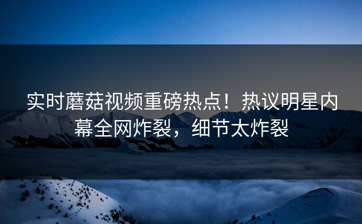 实时蘑菇视频重磅热点！热议明星内幕全网炸裂，细节太炸裂