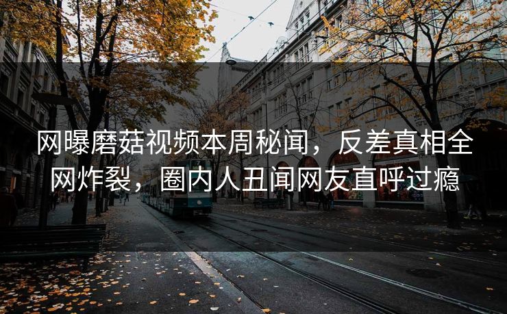 网曝磨菇视频本周秘闻，反差真相全网炸裂，圈内人丑闻网友直呼过瘾