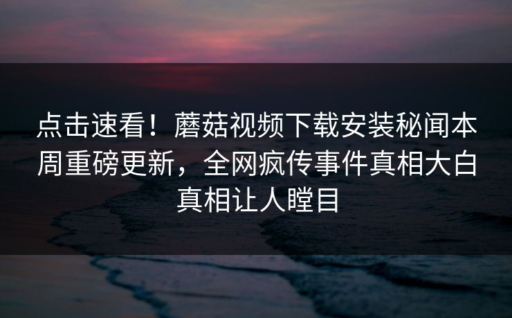 点击速看！蘑菇视频下载安装秘闻本周重磅更新，全网疯传事件真相大白真相让人瞠目