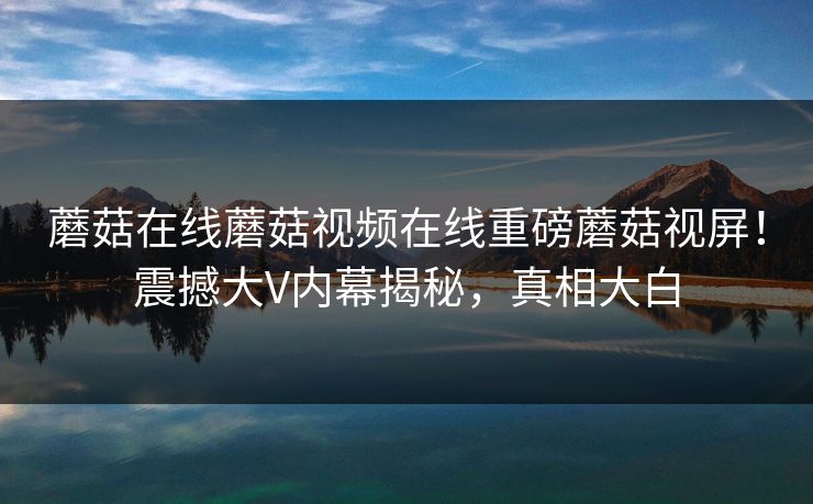 蘑菇在线蘑菇视频在线重磅蘑菇视屏！震撼大V内幕揭秘，真相大白