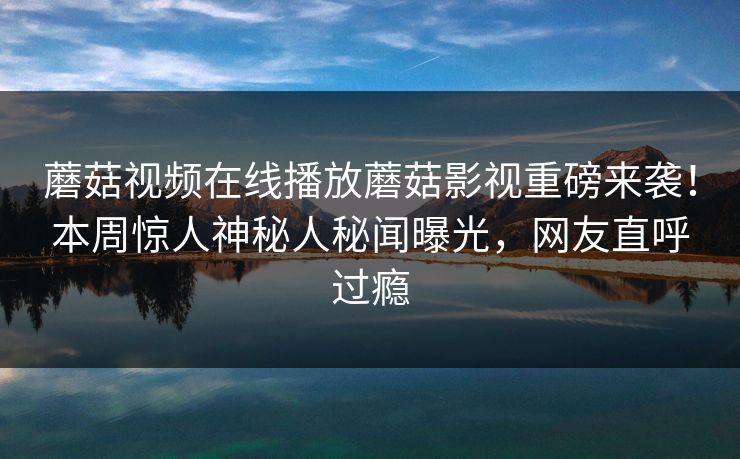 蘑菇视频在线播放蘑菇影视重磅来袭！本周惊人神秘人秘闻曝光，网友直呼过瘾