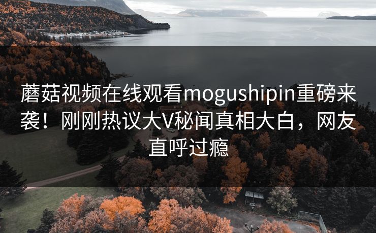 蘑菇视频在线观看mogushipin重磅来袭！刚刚热议大V秘闻真相大白，网友直呼过瘾