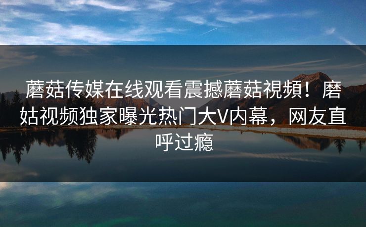 蘑菇传媒在线观看震撼蘑菇視頻！磨姑视频独家曝光热门大V内幕，网友直呼过瘾