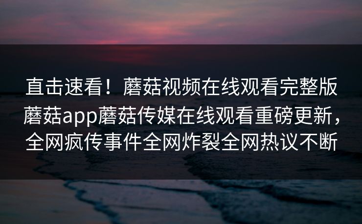 直击速看！蘑菇视频在线观看完整版蘑菇app蘑菇传媒在线观看重磅更新，全网疯传事件全网炸裂全网热议不断