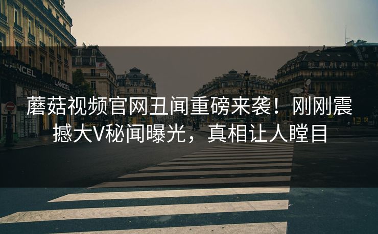 蘑菇视频官网丑闻重磅来袭！刚刚震撼大V秘闻曝光，真相让人瞠目
