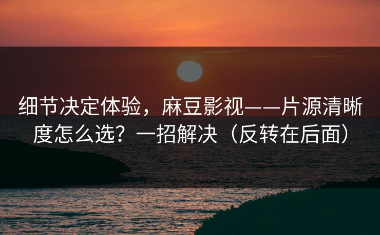 细节决定体验，麻豆影视——片源清晰度怎么选？一招解决（反转在后面）