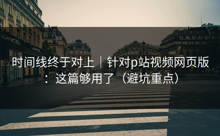 时间线终于对上｜针对p站视频网页版：这篇够用了（避坑重点）