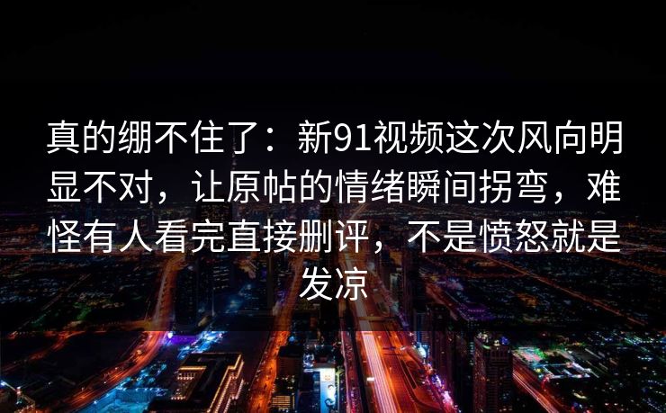 真的绷不住了：新91视频这次风向明显不对，让原帖的情绪瞬间拐弯，难怪有人看完直接删评，不是愤怒就是发凉