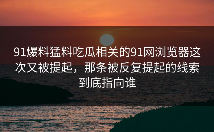 91爆料猛料吃瓜相关的91网浏览器这次又被提起，那条被反复提起的线索到底指向谁