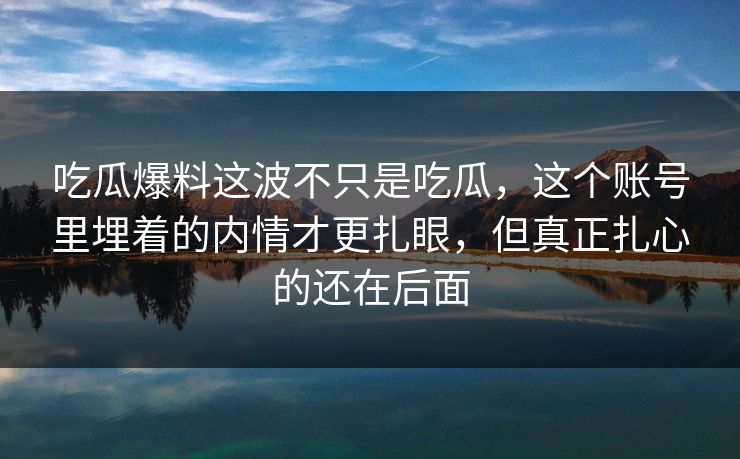 吃瓜爆料这波不只是吃瓜，这个账号里埋着的内情才更扎眼，但真正扎心的还在后面